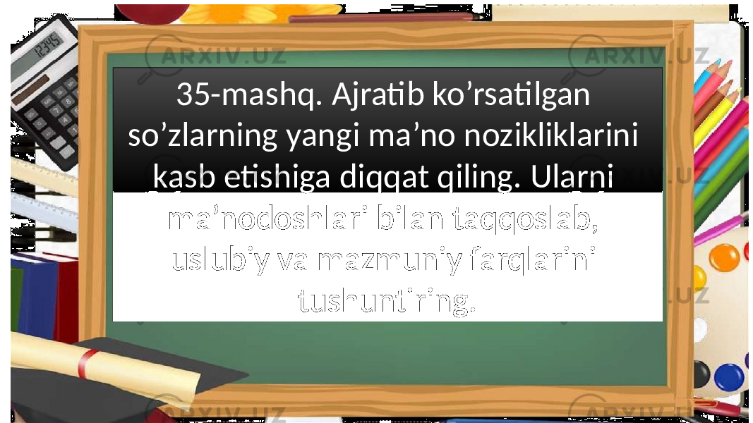 35-mashq. Ajratib ko’rsatilgan so’zlarning yangi ma’no nozikliklarini kasb etishiga diqqat qiling. Ularni ma’nodoshlari bilan taqqoslab, uslubiy va mazmuniy farqlarini tushuntiring. 