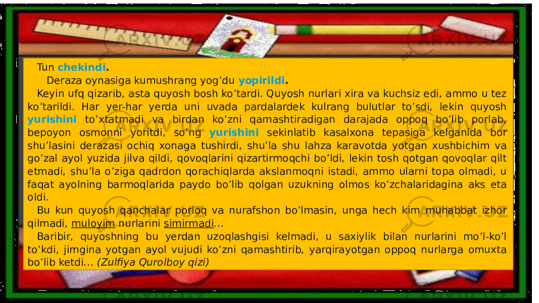 Tun chekindi . Deraza oynasiga kumushrang yog’du yopirildi . Keyin ufq qizarib, asta quyosh bosh ko’tardi. Quyosh nurlari xira va kuchsiz edi, ammo u tez ko’tarildi. Har yer-har yerda uni uvada pardalardek kulrang bulutlar to’sdi, lekin quyosh yurishini to’xtatmadi va birdan ko’zni qamashtiradigan darajada oppoq bo’lib porlab, bepoyon osmonni yoritdi, so’ng yurishini sekinlatib kasalxona tepasiga kelganida bor shu’lasini derazasi ochiq xonaga tushirdi, shu’la shu lahza karavotda yotgan xushbichim va go’zal ayol yuzida jilva qildi, qovoqlarini qizartirmoqchi bo’ldi, lekin tosh qotgan qovoqlar qilt etmadi, shu’la o’ziga qadrdon qorachiqlarda akslanmoqni istadi, ammo ularni topa olmadi, u faqat ayolning barmoqlarida paydo bo’lib qolgan uzukning olmos ko’zchalaridagina aks eta oldi. Bu kun quyosh qanchalar porloq va nurafshon bo’lmasin, unga hech kim muhabbat izhor qilmadi, muloyim nurlarini simirmadi … Baribir, quyoshning bu yerdan uzoqlashgisi kelmadi, u saxiylik bilan nurlarini mo’l-ko’l to’kdi, jimgina yotgan ayol vujudi ko’zni qamashtirib, yarqirayotgan oppoq nurlarga omuxta bo’lib ketdi… (Zulfiya Qurolboy qizi) 