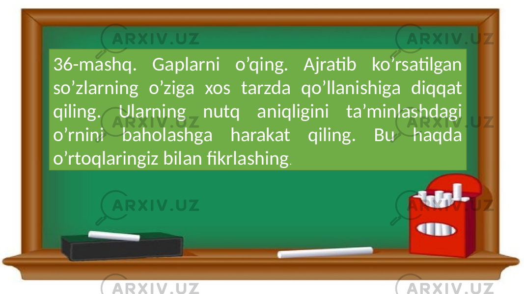 36-mashq. Gaplarni o’qing. Ajratib ko’rsatilgan so’zlarning o’ziga xos tarzda qo’llanishiga diqqat qiling. Ularning nutq aniqligini ta’minlashdagi o’rnini baholashga harakat qiling. Bu haqda o’rtoqlaringiz bilan fikrlashing . 