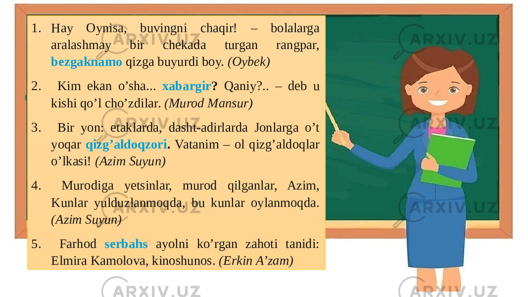 1. Hay Oynisa, buvingni chaqir! – bolalarga aralashmay bir chekada turgan rangpar, bezgaknamo qizga buyurdi boy. (Oybek) 2. Kim ekan o’sha... xabargir ? Qaniy?.. – deb u kishi qo’l cho’zdilar. (Murod Mansur) 3. Bir yon: etaklarda, dasht-adirlarda Jonlarga o’t yoqar qizg’aldoqzori . Vatanim – ol qizg’aldoqlar o’lkasi! (Azim Suyun) 4. Murodiga yetsinlar, murod qilganlar, Azim, Kunlar yulduzlanmoqda, bu kunlar oylanmoqda. (Azim Suyun) 5. Farhod serbahs ayolni ko’rgan zahoti tanidi: Elmira Kamolova, kinoshunos. (Erkin A’zam) 