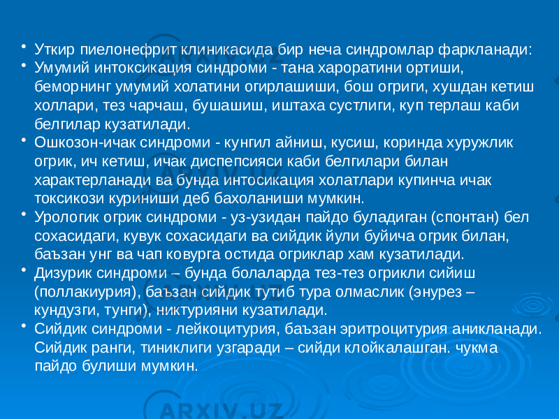 • Уткир пиелонефрит клиникасида бир неча синдромлар фаркланади: • Умумий интоксикация синдроми - тана хароратини ортиши, беморнинг умумий холатини огирлашиши, бош огриги, хушдан кетиш холлари, тез чарчаш, бушашиш, иштаха сустлиги, куп терлаш каби белгилар кузатилади. • Ошкозон-ичак синдроми - кунгил айниш, кусиш, коринда хуружлик огрик, ич кетиш, ичак диспепсияси каби белгилари билан характерланади ва бунда интосикация холатлари купинча ичак токсикози куриниши деб бахоланиши мумкин. • Урологик огрик синдроми - уз-узидан пайдо буладиган (спонтан) бел сохасидаги, кувук сохасидаги ва сийдик йули буйича огрик билан, баъзан унг ва чап ковурга остида огриклар хам кузатилади. • Дизурик синдроми – бунда болаларда тез-тез огрикли сийиш (поллакиурия), баъзан сийдик тутиб тура олмаслик (энурез – кундузги, тунги), никтурияни кузатилади. • Сийдик синдроми - лейкоцитурия, баъзан эритроцитурия аникланади. Сийдик ранги, тиниклиги узгаради – сийди клойкалашган. чукма пайдо булиши мумкин. 