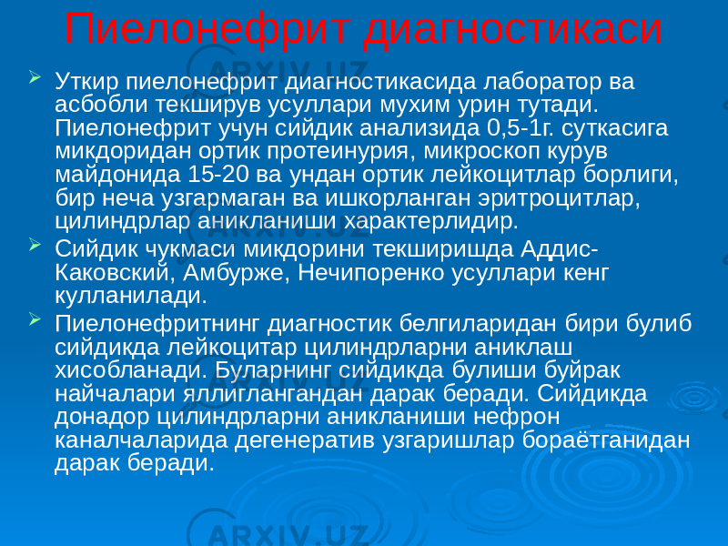 Пиелонефрит диагностикаси  Уткир пиелонефрит диагностикасида лаборатор ва асбобли текширув усуллари мухим урин тутади. Пиелонефрит учун сийдик анализида 0,5-1г. суткасига микдоридан ортик протеинурия, микроскоп курув майдонида 15-20 ва ундан ортик лейкоцитлар борлиги, бир неча узгармаган ва ишкорланган эритроцитлар, цилиндрлар аникланиши характерлидир.  Сийдик чукмаси микдорини текширишда Аддис- Каковский, Амбурже, Нечипоренко усуллари кенг кулланилади.  Пиелонефритнинг диагностик белгиларидан бири булиб сийдикда лейкоцитар цилиндрларни аниклаш хисобланади. Буларнинг сийдикда булиши буйрак найчалари яллиглангандан дарак беради. Сийдикда донадор цилиндрларни аникланиши нефрон каналчаларида дегенератив узгаришлар бораётганидан дарак беради. 