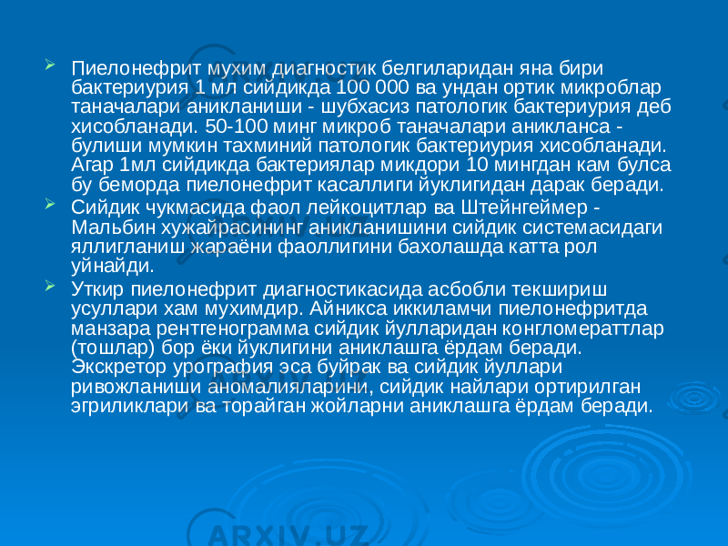  Пиелонефрит мухим диагностик белгиларидан яна бири бактериурия 1 мл сийдикда 100 000 ва ундан ортик микроблар таначалари аникланиши - шубхасиз патологик бактериурия деб хисобланади. 50-100 минг микроб таначалари аникланса - булиши мумкин тахминий патологик бактериурия хисобланади. Агар 1мл сийдикда бактериялар микдори 10 мингдан кам булса бу беморда пиелонефрит касаллиги йуклигидан дарак беради.  Сийдик чукмасида фаол лейкоцитлар ва Штейнгеймер - Мальбин хужайрасининг аникланишини сийдик системасидаги яллигланиш жараёни фаоллигини бахолашда катта рол уйнайди.  Уткир пиелонефрит диагностикасида асбобли текшириш усуллари хам мухимдир. Айникса иккиламчи пиелонефритда манзара рентгенограмма сийдик йулларидан конгломераттлар (тошлар) бор ёки йуклигини аниклашга ёрдам беради. Экскретор урография эса буйрак ва сийдик йуллари ривожланиши аномалияларини, сийдик найлари ортирилган эгриликлари ва торайган жойларни аниклашга ёрдам беради. 