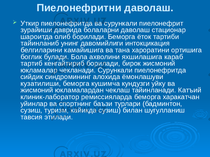 Пиелонефритни даволаш.  Уткир пиелонефритда ва сурункали пиелонефрит зурайиши даврида болаларни даволаш стационар шароитда олиб борилади. Беморга ёток тартиби тайинланиб унинг давомийлиги интокцикация белгиларини камайишига ва тана хароратини ортишига боглик булади. Бола ахволини яхшилашига караб тартиб кенгайтириб борилади, бирок жисмоний юкламалар чекланади. Сурункали пиелонефритда сийдик синдромининг алохида ёмонлашуви кузатилиши, беморга кушимча кундузги уйку ва жисмоний юкламалардан чеклаш тайинланади. Катъий клиник-лаборатор ремиссияларда беморга харакатчан уйинлар ва спортнинг баъзи турлари (бадминтон, сузиш, туризм, кайикда сузиш) билан шугулланиш тавсия этилади. 