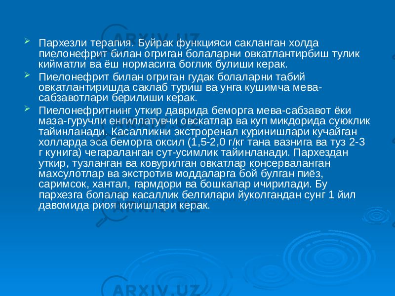  Пархезли терапия. Буйрак функцияси сакланган холда пиелонефрит билан огриган болаларни овкатлантирбиш тулик кийматли ва ёш нормасига боглик булиши керак.  Пиелонефрит билан огриган гудак болаларни табий овкатлантиришда саклаб туриш ва унга кушимча мева- сабзавотлари берилиши керак.  Пиелонефритнинг уткир даврида беморга мева-сабзавот ёки маза-гуручли енгиллатувчи овскатлар ва куп микдорида суюклик тайинланади. Касалликни экстроренал куринишлари кучайган холларда эса беморга оксил (1,5-2,0 г/кг тана вазнига ва туз 2-3 г кунига) чегараланган сут-усимлик тайинланади. Пархездан уткир, тузланган ва ковурилган овкатлар консерваланган махсулотлар ва экстротив моддаларга бой булган пиёз, саримсок, хантал, гармдори ва бошкалар ичирилади. Бу пархезга болалар касаллик белгилари йуколгандан сунг 1 йил давомида риоя килишлари керак. 