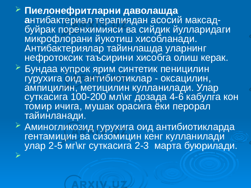  Пиелонефритларни даволашда а нтибактериал терапиядан асосий максад- буйрак поренхимияси ва сийдик йулларидаги микрофлорани йукотиш хисобланади. Антибактериялар тайинлашда уларнинг нефротоксик таъсирини хисобга олиш керак.  Бундаа купрок ярим синтетик пеницилин гурухига оид антибиотиклар - оксацилин, ампицилин, метицилин кулланилади. Улар суткасига 100-200 мл\кг дозада 4-6 кабулга кон томир ичига, мушак орасига ёки перорал тайинланади.  Аминогликозид гурухига оид антибиотикларда гентамицин ва сизомицин кенг кулланилади улар 2-5 мг\кг суткасига 2-3 марта буюрилади.  