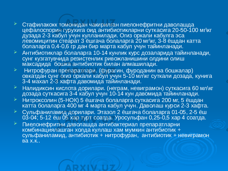  Стафилакокк томонидан чакирилган пиелонефритни даволашда цефалоспорин гурухига оид антибиотикларни суткасига 20-50-100 мг\кг дузада 2-3 кабул учун кулланилади. Огиз оркали кабулга эса левомицитин стеарат 3 ёшгача болаларга 20 мг\кг, 3-8 ёшдан катта болаларга 0,4-0,6 гр дан бир марта кабул учун тайинланади.  Антибиотиклар болаларга 10-14 кунлик курс дозаларида тайинланади, сунг кузгатувчида резистенлик ривожланишини олдини олиш максадида бошка антибиотик билан алмашилади.  Нитрофуран препаратлари. (фурагин, фуроданин ва бошкалар) овкатдан сунг огиз оркали кабул учун 5-10 мл\кг суткали дозада, кунига 3-4 махал 2-3 хафта давомида тайинланади.  Налидиксин кислота дорилари. (неграм, невиграмон) суткасига 60 мл\кг дозада суткасига 3-4 кабул учун 10-14 кун давомида тайинланади.  Нитроксолин (5-НОК) 5 ёшгача болаларга суткасига 200 мг, 5 ёшдан катта болаларга 400 мг 4 марта кабул учун. Даволаш курси 2-3 хафта.  Сульфаниламид дорилари. Этазол 2 ёшгача болаларга 01-05, 2-5 ёш 03-04; 5-12 ёш 05 хар турт соатда. Уросульфан 0,25-0,5 хар 4 соатда.  Пиелонефритни даволашда антибактериал препаратларни комбинациялашган холда куллаш хам мумкин антибиотик + сульфаниламид, антибиотик + нитрофуран, антибиотик + невиграмон ва х.к.. 