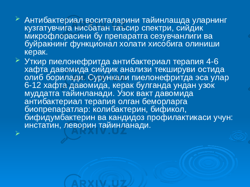  Антибактериал воситаларини тайинлашда уларнинг кузгатувчига нисбатан таъсир спектри, сийдик микрофлорасини бу препаратга сезувчанлиги ва буйракнинг функционал холати хисобига олиниши керак.  Уткир пиелонефритда антибактериал терапия 4-6 хафта давомида сийдик анализи текшируви остида олиб борилади. Сурункали пиелонефритда эса улар 6-12 хафта давомида, керак булганда ундан узок муддатга тайинланади. Узок вакт давомида антибактериал терапия олган беморларга биопрепаратлар: колибактерин, бификол, бифидумбактерин ва кандидоз профилактикаси учун: инстатин, леворин тайинланади.  