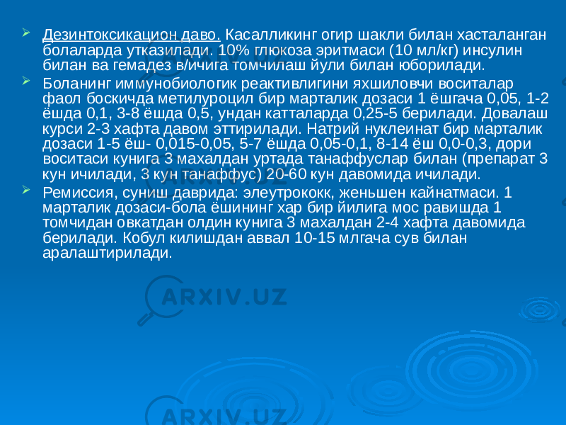  Дезинтоксикацион даво. Касалликинг огир шакли билан хасталанган болаларда утказилади. 10% глюкоза эритмаси (10 мл/кг) инсулин билан ва гемадез в/ичига томчилаш йули билан юборилади.  Боланинг иммунобиологик реактивлигини яхшиловчи воситалар фаол боскичда метилуроцил бир марталик дозаси 1 ёшгача 0,05, 1-2 ёшда 0,1, 3-8 ёшда 0,5, ундан катталарда 0,25-5 берилади. Довалаш курси 2-3 хафта давом эттирилади. Натрий нуклеинат бир марталик дозаси 1-5 ёш- 0,015-0,05, 5-7 ёшда 0,05-0,1, 8-14 ёш 0,0-0,3, дори воситаси кунига 3 махалдан уртада танаффуслар билан (препарат 3 кун ичилади, 3 кун танаффус) 20-60 кун давомида ичилади.  Ремиссия, суниш даврида: элеутрококк, женьшен кайнатмаси. 1 марталик дозаси-бола ёшининг хар бир йилига мос равишда 1 томчидан овкатдан олдин кунига 3 махалдан 2-4 хафта давомида берилади. Кобул килишдан аввал 10-15 млгача сув билан аралаштирилади. 