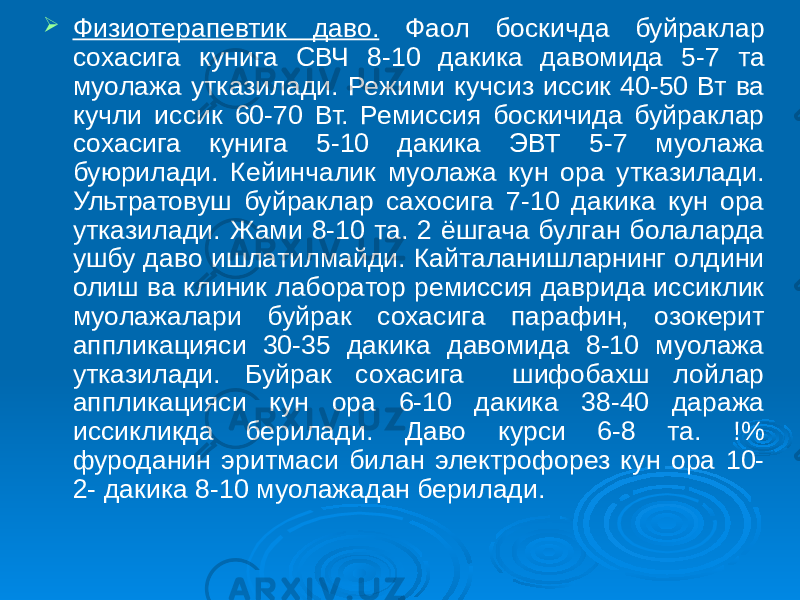  Физиотерапевтик даво. Фаол боскичда буйраклар сохасига кунига СВЧ 8-10 дакика давомида 5-7 та муолажа утказилади. Режими кучсиз иссик 40-50 Вт ва кучли иссик 60-70 Вт. Ремиссия боскичида буйраклар сохасига кунига 5-10 дакика ЭВТ 5-7 муолажа буюрилади. Кейинчалик муолажа кун ора утказилади. Ультратовуш буйраклар сахосига 7-10 дакика кун ора утказилади. Жами 8-10 та. 2 ёшгача булган болаларда ушбу даво ишлатилмайди. Кайталанишларнинг олдини олиш ва клиник лаборатор ремиссия даврида иссиклик муолажалари буйрак сохасига парафин, озокерит аппликацияси 30-35 дакика давомида 8-10 муолажа утказилади. Буйрак сохасига шифобахш лойлар аппликацияси кун ора 6-10 дакика 38-40 даража иссикликда берилади. Даво курси 6-8 та. !% фуроданин эритмаси билан электрофорез кун ора 10- 2- дакика 8-10 муолажадан берилади. 