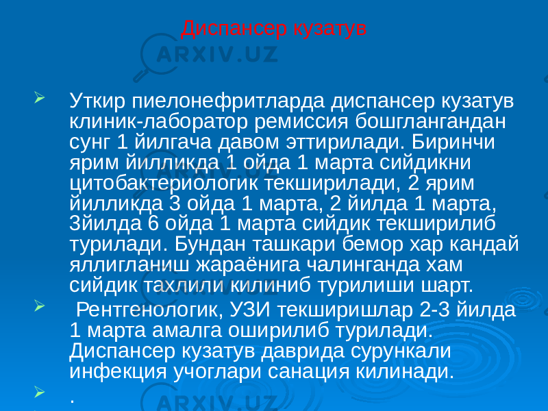 Диспансер кузатув  Уткир пиелонефритларда диспансер кузатув клиник-лаборатор ремиссия бошглангандан сунг 1 йилгача давом эттирилади. Биринчи ярим йилликда 1 ойда 1 марта сийдикни цитобактериологик текширилади, 2 ярим йилликда 3 ойда 1 марта, 2 йилда 1 марта, 3йилда 6 ойда 1 марта сийдик текширилиб турилади. Бундан ташкари бемор хар кандай яллигланиш жараёнига чалинганда хам сийдик тахлили килиниб турилиши шарт.  Рентгенологик, УЗИ текширишлар 2-3 йилда 1 марта амалга оширилиб турилади. Диспансер кузатув даврида сурункали инфекция учоглари санация килинади.  .  