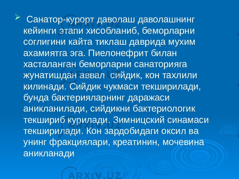  Санатор-курорт даволаш даволашнинг кейинги этапи хисобланиб, беморларни соглигини кайта тиклаш даврида мухим ахамиятга эга. Пиелонефрит билан хасталанган беморларни санаторияга жунатишдан аввал сийдик, кон тахлили килинади. Сийдик чукмаси текширилади, бунда бактерияларнинг даражаси аникланилади, сийдикни бактериологик текшириб курилади. Зимницский синамаси текширилади. Кон зардобидаги оксил ва унинг фракциялари, креатинин, мочевина аникланади 