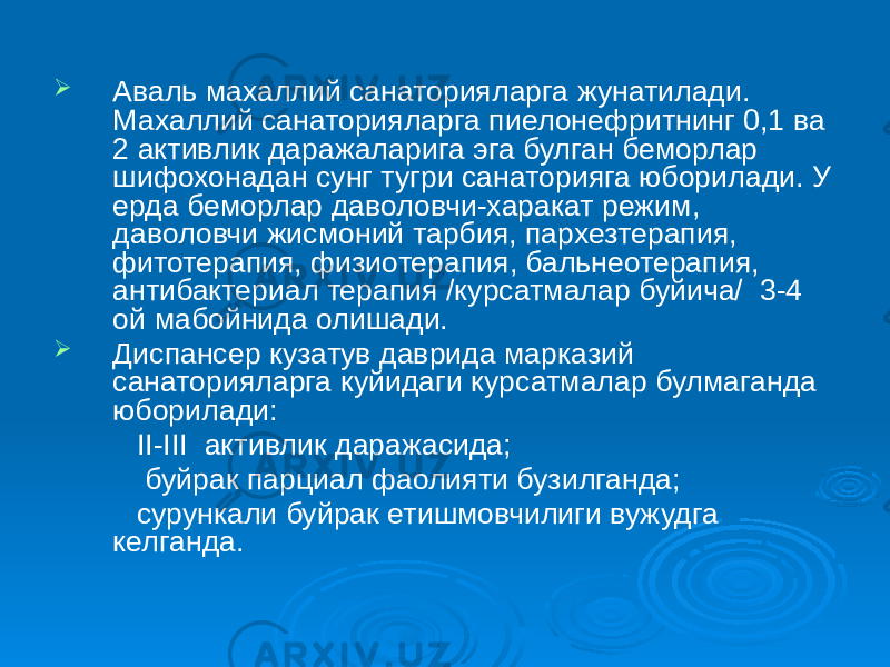  Аваль махаллий санаторияларга жунатилади. Махаллий санаторияларга пиелонефритнинг 0,1 ва 2 активлик даражаларига эга булган беморлар шифохонадан сунг тугри санаторияга юборилади. У ерда беморлар даволовчи-харакат режим, даволовчи жисмоний тарбия, пархезтерапия, фитотерапия, физиотерапия, бальнеотерапия, антибактериал терапия /курсатмалар буйича/ 3-4 ой мабойнида олишади.  Диспансер кузатув даврида марказий санаторияларга куйидаги курсатмалар булмаганда юборилади: II-III активлик даражасида; буйрак парциал фаолияти бузилганда; сурункали буйрак етишмовчилиги вужудга келганда. 