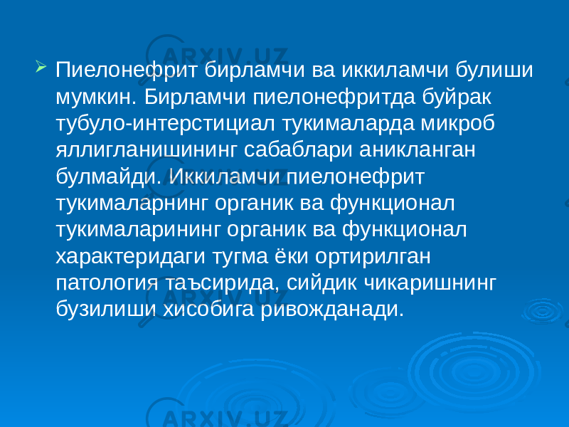  Пиелонефрит бирламчи ва иккиламчи булиши мумкин. Бирламчи пиелонефритда буйрак тубуло-интерстициал тукималарда микроб яллигланишининг сабаблари аникланган булмайди. Иккиламчи пиелонефрит тукималарнинг органик ва функционал тукималарининг органик ва функционал характеридаги тугма ёки ортирилган патология таъсирида, сийдик чикаришнинг бузилиши хисобига ривожданади. 