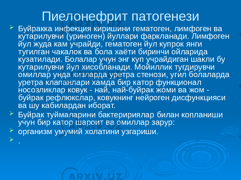 Пиелонефрит патогенези  Буйракка инфекция киришини гематоген, лимфоген ва кутарилувчи (уриноген) йуллари фаркланади. Лимфоген йул жуда кам учрайди, гематоген йул купрок янги тугилган чакалок ва бола хаёти биринчи ойларида кузатилади. Болалар учун энг куп учрайдиган шакли бу кутарилувчи йул хисобланади. Мойиллик тугдирувчи омиллар унда кизларда уретра стенози, угил болаларда уретра клапанлари хамда бир катор функционал носозликлар ковук - най, най-буйрак жоми ва жом - буйрак рефлюкслар, ковукнинг нейроген дисфункцияси ва шу кабилардан иборат.  Буйрак туймаларини бактеририялар билан копланиши учун бир катор шароит ва омиллар зарур:  организм умумий холатини узгариши.  . 