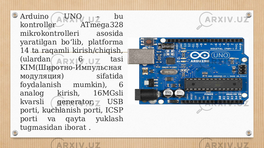 Arduino UNO - bu kontroller ATmega328 mikrokontrolleri asosida yaratilgan bo‘lib, platforma 14 ta raqamli kirish/chiqish, (ulardan 6 tasi KIM(Широтно-Импульсная модуляция) sifatida foydalanish mumkin), 6 analog kirish, 16MGsli kvarsli generator, USB porti, kuchlanish porti, ICSP porti va qayta yuklash tugmasidan iborat . 