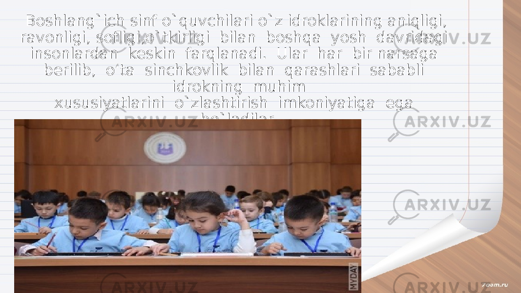 Boshlang`ich sinf o`quvchilari o`z idroklarining aniqligi, ravonligi, sofligi,o`tkirligi bilan boshqa yosh davridagi insonlardan keskin farqlanadi. Ular har bir narsaga berilib, o‘ta sinchkovlik bilan qarashlari sababli idrokning muhim xususiyatlarini o`zlashtirish imkoniyatiga ega bo`ladilar. 