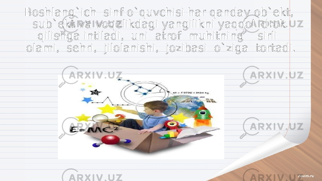 Boshlang`ich sinf o`quvchisi har qanday ob`ekt, sub`ekt va voqelikdagi yangilikni yaqqol idrok qilishga intiladi, uni atrof muhitning sirli olami, sehri, jilolanishi, jozibasi o`ziga tortadi. 