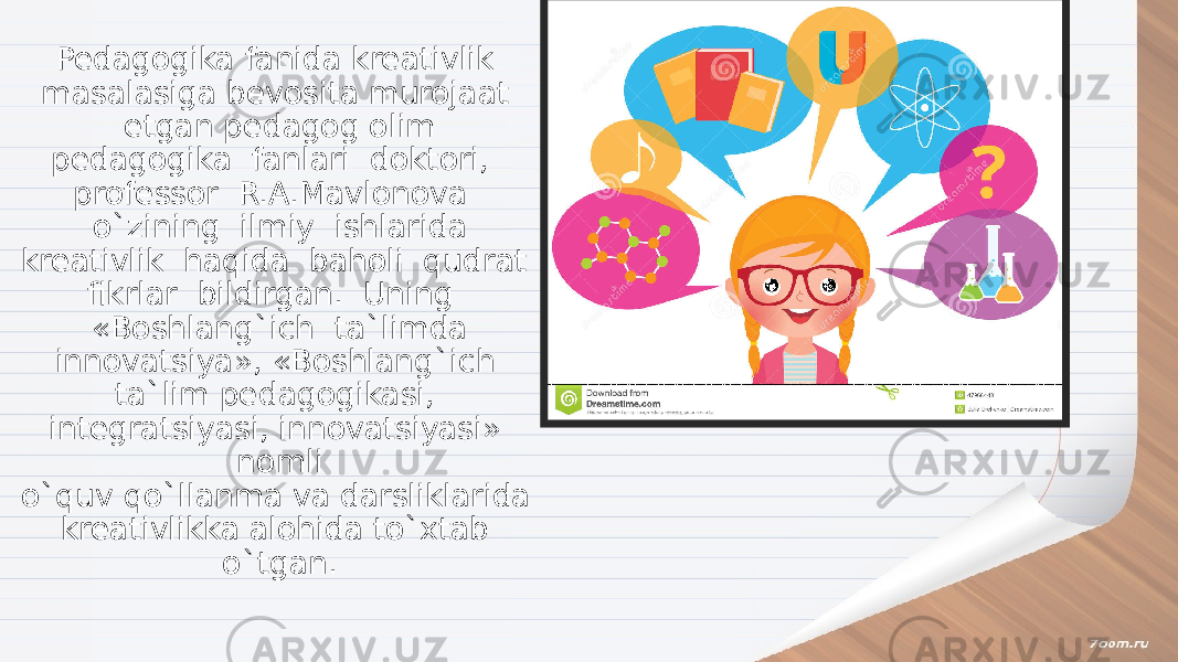 Pedagogika fanida kreativlik masalasiga bevosita murojaat etgan pedagog olim pedagogika fanlari doktori, professor R.A.Mavlonova o`zining ilmiy ishlarida kreativlik haqida baholi qudrat fikrlar bildirgan. Uning «Boshlang`ich ta`limda innovatsiya», «Boshlang`ich ta`lim pedagogikasi, integratsiyasi, innovatsiyasi» nomli o`quv qo`llanma va darsliklarida kreativlikka alohida to`xtab o`tgan. 