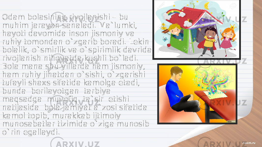 Odam bolasining rivojlanishi – bu muhim jarayon sanaladi. Ma`lumki, hayoti davomida inson jismoniy va ruhiy tomondan o`zgarib boradi. Lekin bolalik, o`smirlik va o`spirimlik davrida rivojlanish nihoyatda kuchli bo`ladi. Bola mana shu yillarda ham jismoniy, ham ruhiy jihatdan o`sishi, o`zgarishi tufayli shaxs sifatida kamolga etadi, bunda berilayotgan tarbiya maqsadga muvofiq ta`sir etishi natijasida bola jamiyat a`zosi sifatida kamol topib, murakkab ijtimoiy munosabatlar tizimida o`ziga munosib o`rin egallaydi. 