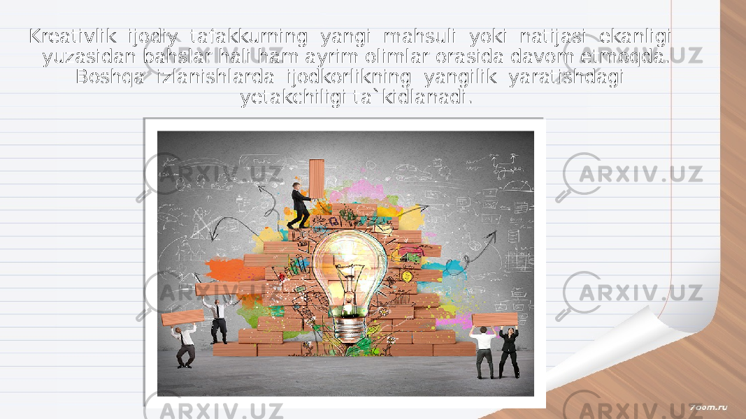 Kreativlik ijodiy tafakkurning yangi mahsuli yoki natijasi ekanligi yuzasidan bahslar hali ham ayrim olimlar orasida davom etmoqda. Boshqa izlanishlarda ijodkorlikning yangilik yaratishdagi yetakchiligi ta`kidlanadi. 