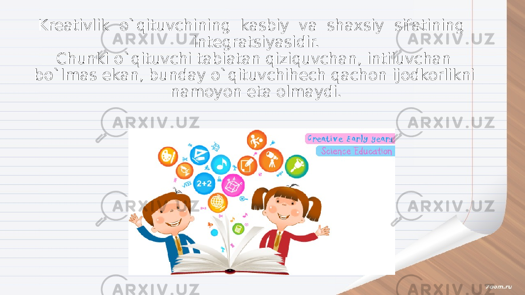 Kreativlik o`qituvchining kasbiy va shaxsiy sifatining integratsiyasidir. Chunki o`qituvchi tabiatan qiziquvchan, intiluvchan bo`lmas ekan, bunday o`qituvchihech qachon ijodkorlikni namoyon eta olmaydi. 