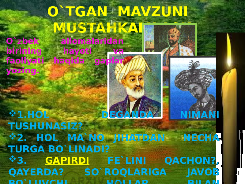 O`TGAN MAVZUNI MUSTAHKAMLASH O`zbek allomalaridan birining hayoti va faoliyati haqida gaplar yozing.  1.HOL DEGANDA NIMANI TUSHUNASIZ?  2. HOL MA`NO JIHATDAN NECHA TURGA BO`LINADI?  3. GAPIRDI FE`LINI QACHON?, QAYERDA? SO`ROQLARIGA JAVOB BO`LUVCHI HOLLAR BILAN KENGAYTIRING. 