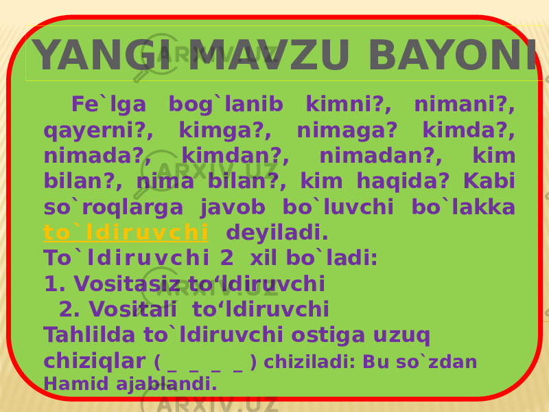 Fe`lga bog`lanib kimni?, nimani?, qayerni?, kimga?, nimaga? kimda?, nimada?, kimdan?, nimadan?, kim bilan?, nima bilan?, kim haqida? Kabi so`roqlarga javob bo`luvchi bo`lakka t o ` l d i r u v c h i deyiladi. To ` l d i r u v c h i 2 xil bo`ladi: 1. Vositasiz to‘ldiruvchi 2. Vositali to‘ldiruvchi Tahlilda to`ldiruvchi ostiga uzuq chiziqlar ( _ _ _ _ ) chiziladi: Bu so`zdan Hamid ajablandi.YANGI MAVZU BAYONI 