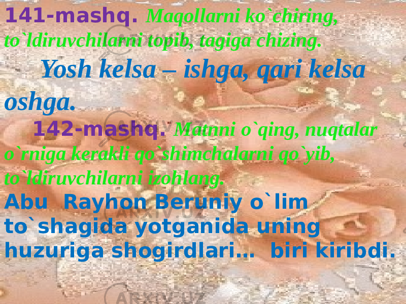  141-mashq. Maqollarni ko`chiring, to`ldiruvchilarni topib, tagiga chizing. Yosh kelsa – ishga, qari kelsa oshga. 142-mashq. Matnni o`qing, nuqtalar o`rniga kerakli qo`shimchalarni qo`yib, to`ldiruvchilarni izohlang. Abu Rayhon Beruniy o`lim to`shagida yotganida uning huzuriga shogirdlari… biri kiribdi. 