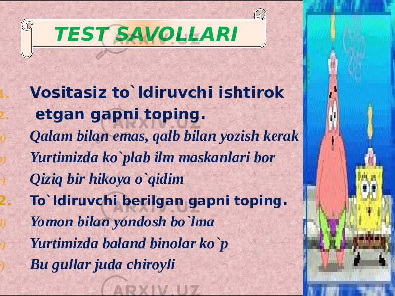  1. Vositasiz to`ldiruvchi ishtirok 2. etgan gapni toping. a) Qalam bilan emas, qalb bilan yozish kerak b) Yurtimizda ko`plab ilm maskanlari bor c) Qiziq bir hikoya o`qidim 2. To`ldiruvchi berilgan gapni toping . d) Yomon bilan yondosh bo`lma e) Yurtimizda baland binolar ko`p f) Bu gullar juda chiroyli TEST SAVOLLARI 