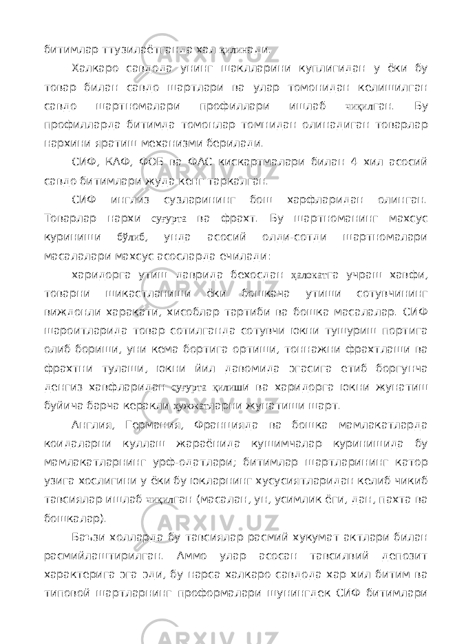 битимлар ттузилаётганда хал қилин ади. Халкаро савдода унинг шаклларини куплигидан у ёки бу товар билан савдо шартлари ва улар томонидан келишилган савдо шартномалари профиллари ишлаб чиқил ган. Бу профилларда битимда томонлар томнидан олинадиган товарлар нархини яратиш механизми берилади. СИФ, КАФ, ФОБ ва ФАС кискартмалари билан 4 хил асосий савдо битимлари жуда кенг таркалган. СИФ инглиз сузларининг бош харфларидан олинган. Товарлар нархи суғурта ва фрахт. Бу шартноманинг махсус куриниши бўлиб , унда асосий олди-сотди шартномалари масалалари махсус асосларда ечилади: харидорга утиш даврида бехосдан ҳалокат га учраш хавфи, товарни шикастланиши ёки бошкача утиши сотувчининг виждонли харакати, хисоблар тартиби ва бошка масалалар. СИФ шароитларида товар сотилганда сотувчи юкни тушуриш портига олиб бориши, уни кема бортига ортиши, тоннажни фрахтлаши ва фрахтни тулаши, юкни йил давомида эгасига етиб боргунча денгиз хавфларидан суғурта қилиш и ва харидорга юкни жунатиш буйича барча керакли ҳужжат ларни жунатиши шарт. Англия, Германия, Францияда ва бошка мамлакатларда коидаларни куллаш жараёнида кушимчалар куринишида бу мамлакатларнинг урф-одатлари; битимлар шартларининг катор узига хослигини у ёки бу юкларнинг хусусиятларидан келиб чикиб тавсиялар ишлаб чиқил ган (масалан, ун, усимлик ёги, дан, пахта ва бошкалар). Баъзи холларда бу тавсиялар расмий хукумат актлари билан расмийлаштирилган. Аммо улар асосан тавсилвий депозит характерига эга эди, бу нарса халкаро савдода хар хил битим ва типовой шартларнинг проформалари шунингдек СИФ битимлари 