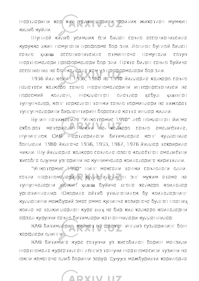 шартларини хар хил талкинларини юридик жихатдан мумкин килиб куйди. Шундай килиб усимлик ёги билан савдо ассоциациясида курукка якин намунани проформа бор эди. Лондон бугдой билан савдо қилиш ассоциациясида етмишгача намунали сотув шартномалари проформалари бор эди. Пахта билан савдо буйича ассоциация ва бошкаларда хам уз проформалари бор эди. 1936 йил кейин 1956, 1980 ва 1990 йилларда халкаро савдо палатаси халкаро савдо шартномаларини интерпретацияси ва норасмий кодлаш, шаклланган одатлар ҳ абул қилин ган тушунчалар, кенг таркалган ташки савдо терминлари ва тижорат тупгунчаларини бирлаштириш борасида катта ишлар килди. Бу иш натижасида “Инкотермис 1990” деб номланган йигма ахбо-рот материали чикди ва халкаро савдо амалиётида, шунингдек СИФ шартларидаги битимларда кенг кулланила бошлади. 1980 йилгача 1936, 1953, 1967, 1976 йиллар тахририда чикди. Шу йилларда халкаро савдода юзага келаётган амалиётни хисобга олувчи узгариши ва кушимчалар коидаларига киритилди. “Инкотермис 1990” нинг максади ташки савдодаги олди- сотди шартномаларида кулланиладиган энг мухим атама ва тушунчаларни талкин қилиш буйича ягона халкаро коидалар урнатишдадир. Юкорида айтиб утилганидек бу коидаларнинг кулланиши мажбурий эмас аммо купинча хозиргача булган ноани қ коида ва талкинлардан кура аниқ ва бир хил халкаро коидаларни афзал курувчи савдо битимлари катнашчилари кулландилар. КАФ битимлари - киймат ва фрахт - инглиз сузларининг бош харфлари олингин. КАФ битимига кура сотувчи уз хисобидан бориш манзили шартномада курсатилган денгиз ташуви шартномасини тузиши ва юкни кемагача олиб бориши зарур. Суғурта мажбурияти харидорда 