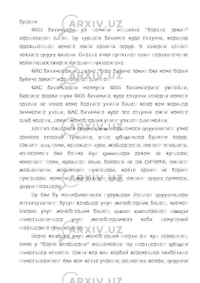 булади. ФОБ битимлари уз номини инглизча “бортда эркин” ифодасидан олган. Бу турдаги битимга кура сотувчи, харидор фрахтлашдан кемага юкни ортиши зарур. У товарни ташиш вактига суғурта килади. Одатда ички пунктдан отиш партиягача ва кейинчалик охирги йуналиш нуктасигача. ФАС битимлари инглизча “борт буйича эркин ёки кема борти буйича эркин” ифодасидан олинган. ФАС битимларни мазмуни ФОБ битимларига ухшайди, биргина фарки шуки ФОБ битимига кура сотувчи товарни кемага ортади ва товар кема бортига утиши билан хавф хам харидор зиммасига утади, ФАС битимига кура эса сотувчи юкни кемага олиб келади, лекин жавобгарлик унинг узидан олинмайди. Денгиз юкларини суғурта қилиш шартномаси суғурта чининг узма аризаси асосида тузилади, унда қуйида гилар булиши зарур. Юкнинг аниқ номи, кадоклаш тури, жойлар сони, юкнинг огирлиги, коносамент ёки бошка йул ҳужжат лари ракам ва кунлари; кеманинг номи, курилган йили, байроги ва юк СИРИМИ; юкнинг жойлашиши; жойлашиш нукгалари, кайта ортиш ва бориш нукгалари; кеманинг жунатилиш вакти, юкнинг суғурта суммаси, суғурта шартлари. Бу ёки бу модификацияси гурухлари Лондон суғурта чилари институтининг бутун хавфлар учун жавобгарлик билан, кисман авария учун жавобгарлик билан; ҳалокат ҳолат ларидан ташқар и шикастланишлар учун жавобгарликсиз каби намунавий шартларига тўғри келади. Барча хавфлар учун жавобгарлик шарти энг куп таркалган, аммо у “барча хавфларни” копламайди. Бу шартлардан қуйида ги шикастлар истисно. Юкни хар хил харбий харакатлар окибатида шикастларининг ёки хам катта учраши; радиация хавфи; суғурта чи 