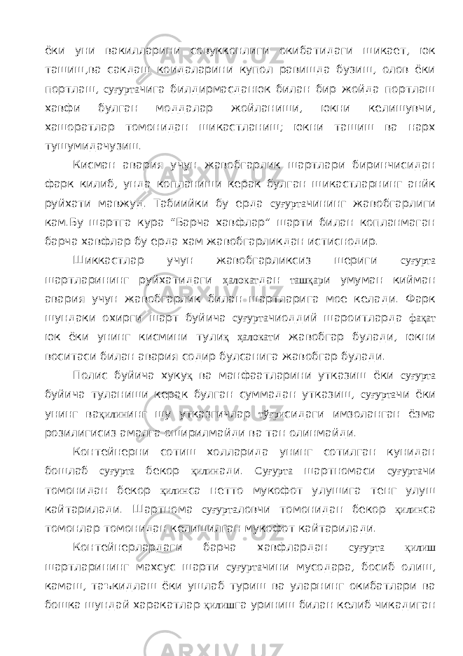 ёки уни вакилларини совукконлиги окибатидаги шикает, юк ташиш,ва сакдаш коидаларини купол равишда бузиш, олов ёки портлаш, суғурта чига билдирмасданюк билан бир жойда портлаш хавфи булган моддалар жойланиши, юкни келишувчи, хашоратлар томонидан шикастланиш; юкни ташиш ва нарх тушумидачузиш. Кисман авария учун жавобгарлик шартлари биринчисидан фарк килиб, унда копланиши керак булган шикастларнинг анйк руйхати мавжуд. Табиийки бу ерда суғурта чининг жавобгарлиги кам.Бу шартга кура “Барча хавфлар” шарти билан копланмаган барча хавфлар бу ерда хам жавобгарликдан истиснодир. Шиккастлар учун жавобгарликсиз шериги суғурта шартларининг руйхатидаги ҳалокат дан ташқар и умуман кийман авария учун жавобгарлик билан шартларига мое келади. Фарк шундаки охирги шарт буйича суғурта чиоддий шароитларда фақат юк ёки унинг кисмини тули қ ҳалокат и жавобгар булади, юкни воситаси билан авария содир булсанига жавобгар булади. Полис буйича хуку қ ва манфаатларини утказиш ёки суғурта буйича туланиши керак булган суммадан утказиш, суғурта чи ёки унинг ва қилин инг шу утказгичлар тўғри сидаги имзоланган ёзма розилигисиз амалга оширилмайди ва тан олинмайди. Контейнерни сотиш холларида унинг сотилган кунидан бошлаб суғурта бекор қилин ади. Суғурта шартномаси суғурта чи томонидан бекор қилин са нетто мукофот улушига тенг улуш кайтарилади. Шартнома суғурта ловчи томонидан бекор қилин са томонлар томонидан келишилган мукофот кайтарилади. Контейнерлардаги барча хавфлардан суғурта қилиш шартларининг махсус шарти суғурта чини мусодара, босиб олиш, камаш, таъкидлаш ёки ушлаб туриш ва уларнинг окибатлари ва бошка шундай харакатлар қилиш га уриниш билан келиб чикадиган 