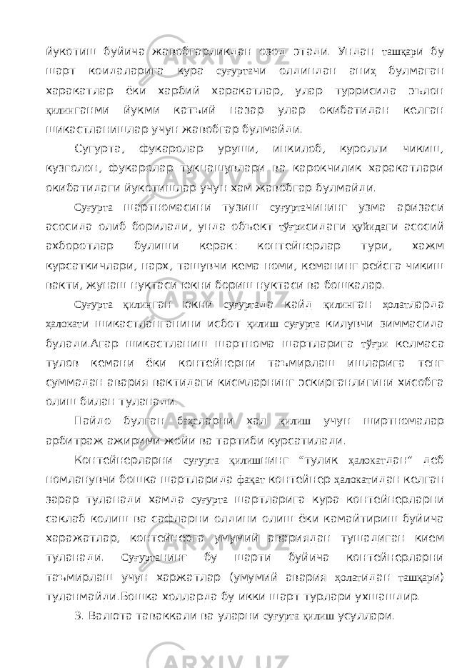 йукотиш буйича жавобгарликдан озод этади. Ундан ташқар и бу шарт коидаларига кура суғурта чи олдиндан ани ҳ булмаган харакатлар ёки харбий харакатлар, улар туррисида эълон қилин ганми йукми катъий назар улар окибатидан келган шикастланишлар учун жавобгар булмайди. Cy гурт a , фукаролар уруши, инкилоб, куролли чикиш, кузголон, фукаролар тукнашувлари ва карокчилик харакатлари окибатидаги йукотишлар учун хам жавобгар булмайди. Суғурта шартномасини тузиш суғурта чининг узма аризаси асосида олиб борилади, унда объект тўғри сидаги қуйида ги асосий ахборотлар булиши керак: контейнерлар тури, хажм курсаткичлари, нарх, ташувчи кема номи, кеманинг рейсга чикиш вакти, жунаш нуктаси юкни бориш нуктаси ва бошкалар. Суғурта қилин ган юкни суғурта да кайд қилин ган ҳолат ларда ҳалокат и шикастланганини исбот қилиш суғурта килувчи зиммасида булади.Агар шикастланиш шартнома шартларига тўғри келмаса тулов кемани ёки контейнерни таъмирлаш ишларига тенг суммадан авария вактидаги кисмларнинг эскирганлигини хисобга олиш билан туланади. Пайдо булган баҳс ларни хал қилиш учун ширтномалар арбитраж ажирими жойи ва тартиби курсатилади. Контейнерларни суғурта қилиш нинг “тулик ҳалокат дан” деб номланувчи бошка шартларида фақат контейнер ҳалокат идан келган зарар туланади хамда суғурта шартларига кура контейнерларни саклаб колиш ва сафларни олдини олиш ёки камайтириш буйича харажатлар, контейнерга умумий авариядан тушадиган кием туланади. Суғурта нинг бу шарти буйича контейнерларни таъмирлаш учун харжатлар (умумий авария ҳолат идан ташқар и) туланмайди.Бошка холларда бу икки шарт турлари ухшашдир. 3. Валюта таваккали ва уларни суғурта қилиш усуллари. 