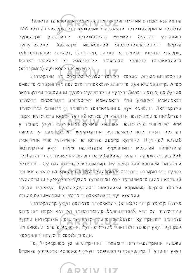 Валюта таваккали деганда ташки икгисодий операциялар ва ТИА катнашчиларининг хужалик фаолияти натижаларини валюта курслари узгариши натижасида мумкин булган узгариш тушунилади. Халкаро икгисодий операцияларининг барча субъектлари: давлат, банютар, савдо ва саноат компаниялари, бошка юридик ва жисмоний шахслар валюта таваккалига (хатарига) дуч келиши мумкин. Импортчи ва экспортчилар ташки савдо операцияларини амалга оширишда валюта таваккалчилигига дуч келадилар. Агар экспортчи товарини тулов муддатини чузиш билан сотса, ва бунда валюта сифатида импортчи мамлакат ёки учинчи мамлакат валютаси олинса у валюта таваккалига дуч келади. Экспортчи нарх валютаси курси тушиб кетса уз миллий валютасига нисбатан у товар учун оладиган сумма миллий валютада олганда кам чикса, у сарфлаган харажатни копламаса узи ният килган фойдани ола олмайди ва катта зарар куради. Шундай килиб экспортчи учун нарх валютаси курсининг миллий валютага нисбатан шартнома имзолаш ва у буйича тулаш даврида пасайиб кетиши - бу валюта таваккалидир. Бу давр хар кандай типдаги ташки савдо ва кредит операцияларини амалга оширишда гулов муддатини чузилиши кузда тутилган ёки тутилмаганидан катъий назар мавжуд булади,бундан чикадики карийиб барча ташки савдо битимлари валюта таваккалига дуч келади. Импортлар учун валюта таваккали (хавфи) агар товар сотиб олганда нарх чет эл валютасида белгиланиб, чет эл валютаси курси импортчи давлат валютасига нисбатан кутарилса валюта таваккали юзага келади, бунда сотиб олинган товар учун купрок махаллий валюта сарфланади. Тадбиркорлар уз ишларинин гохирги натижаларини иложи борича узокрок келажак учун режалаштирадилар. Шунинг учун 