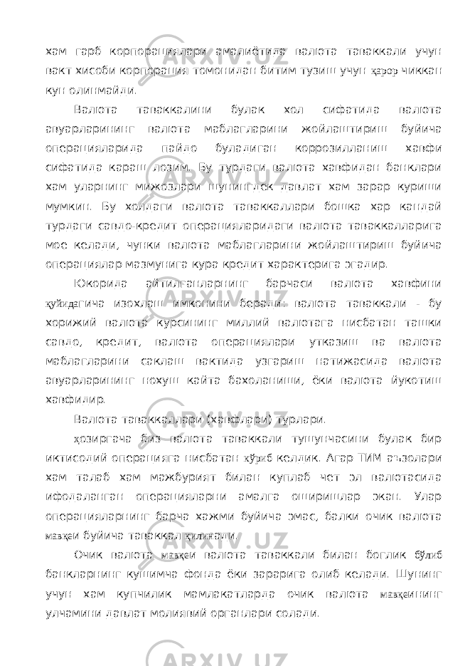 хам гарб корпорациялари амалиётида валюта таваккали учун вакт хисоби корпорация томонидан битим тузиш учун қарор чиккан кун олинмайди. Валюта таваккалини булак хол сифатида валюта авуарларининг валюта маблагларини жойлаштириш буйича операцияларида пайдо буладиган коррозилланиш хавфи сифатида караш лозим. Бу турдаги валюта хавфидан банклари хам уларнинг мижозлари шунингдек давлат хам зарар куриши мумкин. Бу холдаги валюта таваккаллари бошка хар кандай турдаги савдо-кредит операцияларидаги валюта таваккалларига мое келади, чунки валюта маблагларини жойлаштириш буйича операциялар мазмунига кура кредит характерига эгадир. Юкорида айтилганларнинг барчаси валюта хавфини қуйида гича изохлаш имконини беради: валюта таваккали - бу хорижий валюта курсининг миллий валютага нисбатан ташки савдо, кредит, валюта операциялари утказиш ва валюта маблагларини саклаш вактида узгариш натижасида валюта авуарларининг нохуш кайта бахоланиши, ёки валюта йукотиш хавфидир. Валюта таваккаллари (хавфлари) турлари. ҳ озиргача биз валюта таваккали тушунчасини булак бир иктисодий операцияга нисбатан кўриб келдик. Агар ТИМ аъзолари хам талаб хам мажбурият билан куплаб чет эл валютасида ифодаланган операцияларни амалга оширишлар экан. Улар операцияларнинг барча хажми буйича эмас, балки очик валюта мавқе и буйича таваккал қилин ади. Очик валюта мавқе и валюта таваккали билан боглик бўлиб банкларнинг кушимча фонда ёки зарарига олиб келади. Шунинг учун хам купчилик мамлакатларда очик валюта мавқе ининг улчамини давлат молиявий органлари солади. 