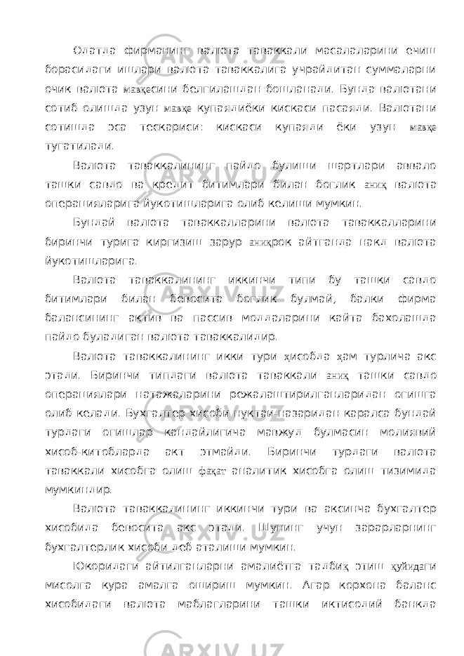 Одатда фирманинг валюта таваккали масалаларини ечиш борасидаги ишлари валюта таваккалига учрайдитан суммаларни очик валюта мавқе сини белгилашдан бошланади. Бунда валютани сотиб олишда узун мавқе купаядиёки кискаси пасаяди. Валютани сотишда эса тескариси: кискаси купаяди ёки узун мавқе тугатилади. Валюта таваккалининг пайдо булиши шартлари аввало ташки савдо ва кредит битимлари билан боглик аниқ валюта операцияларига йукотишларига олиб келиши мумкин. Бундай валюта таваккалларини валюта таваккалларини биринчи турига киргизиш зарур аниқ рок айтганда накд валюта йукотишларига. Валюта таваккалининг иккинчи типи бу ташки савдо битимлари билан бевосита боглик булмай, балки фирма балансининг актив ва пассив моддаларини кайта бахолашда пайдо буладиган валюта таваккалидир. Валюта таваккалининг икки тури ҳ исобда ҳ ам турлича акс этади. Биринчи типдаги валюта таваккали аниқ ташки савдо операциялари натажаларини режалаштирилганларидан огишга олиб келади. Бухгалтер хисоби нуктаи-назаридан каралса бундай турдаги огишлар кандайлигича мавжуд булмасин молиявий хисоб-китобларда акт этмайди. Биринчи турдаги валюта таваккали хисобга олиш фақат аналитик хисобга олиш тизимида мумкиндир. Валюта таваккалининг иккинчи тури ва аксинча бухгалтер хисобида бевосита акс этади. Шунинг учун зарарларнинг бухгалтерлик хисоби деб аталиши мумкин. Юкоридаги айтилганларни амалиётга тадби қ этиш қуйида ги мисолга кура амалга ошириш мумкин. Агар корхона баланс хисобидаги валюта маблагларини ташки иктисодий банкда 