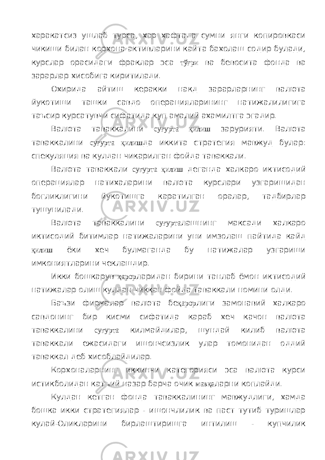 харакатсиз ушлаб турса, хар хафтада сумни янги копировкаси чикиши билан корхона активларини кайта бахолаш содир булади, курслар орасидаги фраклар эса тўғри ва бевосита фонда ва зарарлар хисобига киритилади. Охирида айтиш керакки накд зарарларнинг валюта йукотиши ташки савдо операцияларининг натижалилигига таъсир курсатувчи сифатида куп амалий ахамилтга эгадир. Валюта таваккалини суғурта қилиш зарурияти. Валюта таваккалини суғурта қилиш да иккита стратегия мавжуд булар: спекуляция ва кулдан чикарилган фойда таваккали. Валюта таваккали суғурта қилиш деганда халкаро иктисодий операциялар натихаларини валюта курслари узгаришидан богликлигини йукотишга каратилган оралар, тадбирлар тушунилади. Валюта таваккалини суғурта лашнинг максади халкаро иктисодий битимлар натижаларини уни имзолаш пайтида кайд қилиш ёки хеч булмаганда бу натижалар узгариши имкониятларини чеклашдир. Икки бошкарув қарор ларидан бирини танлаб ёмон иктисодий натижалар олиш кулдан чиккан фойда таваккали номини олди. Баъзи фирмалар валюта бе қарор лиги замонавий халкаро савдонинг бир кисми сифатида караб хеч качон валюта таваккалини суғурта килмайдилар, шундай килиб валюта таваккали ежасидаги ишончсизлик улар томонидан оддий таваккал деб хисоблайдилар. Корхоналарнинг иккинчи категорияси эса валюта курси истикболидан катъий назар барча очик мавқе ларни коплайди. Кулдан кетган фонда таваккалининг мавжудлиги, хамда бошка икки стратегиялар - ишончлилик ва паст тутиб туришлар кулай-Оликларини бирлаштиришга интилиш - купчилик 