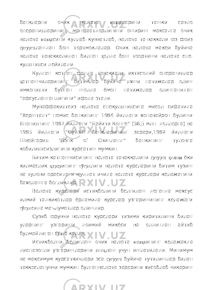 банкларни очик ва люта мавқе ларини ташки савдо операцияларининг манфаатдорлигини ошириш максадга очик валюта мавқе сини куллаб кувватлаб, валюта та-ваккали юз фоиз суғурта лашдан бош тортмокдалар. Очик валюта макеи буйича валюта таваккалидан билган ҳ олда бош тоортиши валюта спе- куляцияси дейилади. Кулдан кетган фонда таваккали иктисодий операциялар қ атнашчиларининг битимлар буйича яхши натижалар олиш имконияти булган щолда ёмон натижалар олинганидан “афсусланганлигини” ифода этади. Муваффакиятсиз валюта спекуляциясига мисол сифатида “Херштадт” немис банкининг 1984 йилдаги хонавайрон булиши Япониянинг 1987 йилдаги “Дайити Конге” (36,5 млн. доллорга) ва 1985 йилдаги “Фудзи” банкларининг зарари,1982 йилдаги Швейгария “Бэнк of Свицланд” банкининг туловга кобилиятсизлигини курсатиш мумкин. Битим катнашчисининг валюта таваккалини суғурта қилиш ёки килмаслик қарор ининг тўғри лиги валюта курсларини битим тузиш ва тулови орасидаги муддат ичида валюта курслари келажагини бахолашга богликдир. Валюта курслари истикболини белгилаш деганда махсус илмий тадкикотлар ёрдамида курслар узгаришининг келажаги тўғри сида маълумотлар олишдир. Сузиб юрувчи валюта курслари тизими киритилиши билан уларнинг узгариши доимий микёси ва олдиндан айтиб булмайдиган бўлиб колди. Истикболни белиглаш очик валюта мавқе ининг келажакда диапазонли узгаришларини аниқ лаш учун ишлатилади. Минимум ва максимум курсаткичлари эса суғурта буйича тутилишлар билан таккосланувчи мумкин булганвалюта зарарини хисоблаб чикариш 