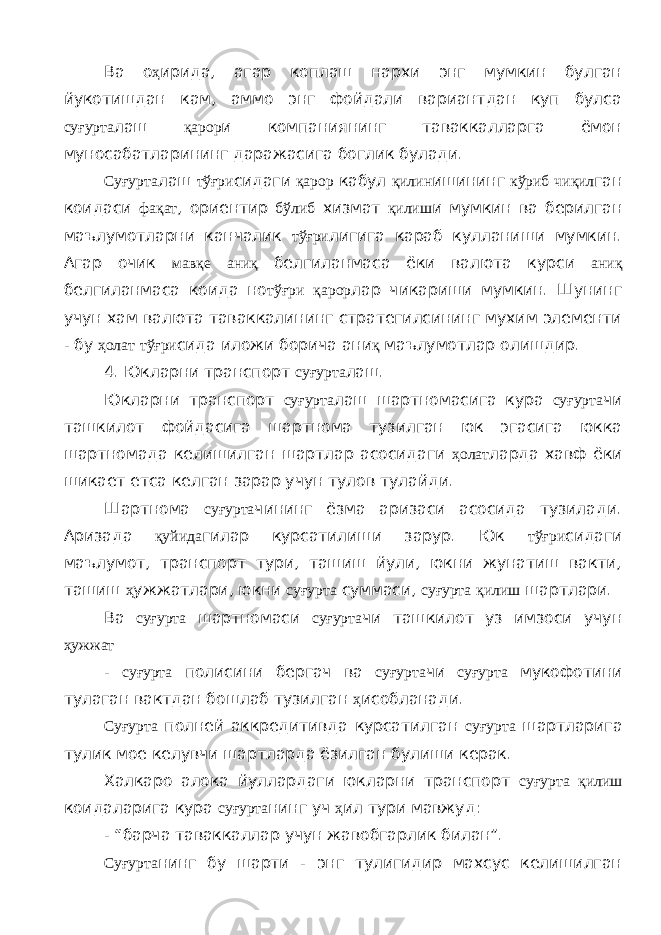 Ва о ҳ ирида, агар коплаш нархи энг мумкин булган йукотишдан кам, аммо энг фойдали вариантдан куп булса суғурта лаш қарор и компаниянинг таваккалларга ёмон муносабатларининг даражасига боглик булади. Суғурта лаш тўғри сидаги қарор кабул қилин ишининг кўриб чиқил ган коидаси фақат , ориентир бўлиб хизмат қилиш и мумкин ва берилган маълумотларни канчалик тўғри лигига караб кулланиши мумкин. Агар очик мавқе аниқ белгиланмаса ёки валюта курси аниқ белгиланмаса коида но тўғри қарор лар чикариши мумкин. Шунинг учун хам валюта таваккалининг стратегилсининг мухим элементи - бу ҳолат тўғри сида иложи борича ани қ маълумотлар олишдир. 4. Юкларни транспорт суғурта лаш. Юкларни транспорт суғурта лаш шартномасига кура суғурта чи ташкилот фойдасига шартнома тузилган юк эгасига юкка шартномада келишилган шартлар асосидаги ҳолат ларда хавф ёки шикает етса келган зарар учун тулов тулайди. Шартнома суғурта чининг ёзма аризаси асосида тузилади. Аризада қуйида гилар курсатилиши зарур. Юк тўғри сидаги маълумот, транспорт тури, ташиш йули, юкни жунатиш вакти, ташиш ҳ ужжатлари, юкни суғурта суммаси, суғурта қилиш шартлари. Ва суғурта шартномаси суғурта чи ташкилот уз имзоси учун ҳужжат - суғурта полисини бергач ва суғурта чи суғурта мукофотини тулаган вактдан бошлаб тузилган ҳ исобланади. Суғурта полней аккредитивда курсатилган суғурта шартларига тулик мое келувчи шартларда ёзилган булиши керак. Халкаро алока йуллардаги юкларни транспорт суғурта қилиш коидаларига кура суғурта нинг уч ҳ ил тури мавжуд: - “барча таваккаллар учун жавобгарлик билан”. Суғурта нинг бу шарти - энг тулигидир махсус келишилган 