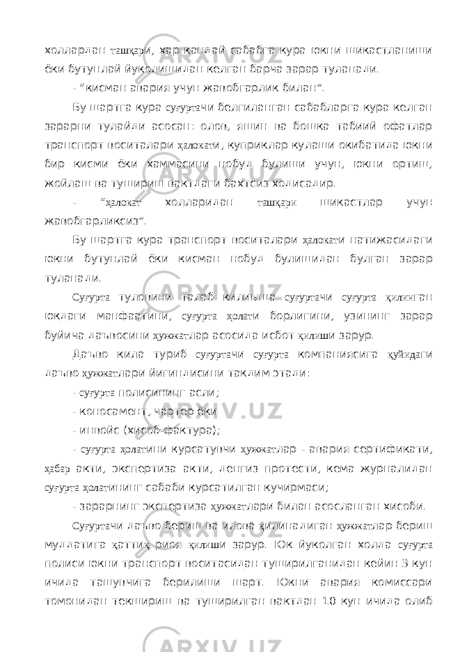 холлардан ташқар и, хар кандай сабабга кура юкни шикастланиши ёки бутунлай йуколишидан келган барча зарар туланади. - “кисман авария учун жавобгарлик билан”. Бу шартга кура суғурта чи белгиланган сабабларга кура келган зарарни тулайди асосан: олов, яшин ва бошка табиий офатлар транспорт воситалари ҳалокат и, куприклар кулаши окибатида юкни бир кисми ёки хаммасини нобуд булиши учун, юкни ортиш, жойлаш ва тушириш вактдаги бахтсиз ходисадир. - “ ҳалокат холларидан ташқари шикастлар учун жавобгарликсиз”. Бу шартга кура транспорт воситалари ҳалокат и натижасидаги юкни бутунлай ёки кисман нобуд булишидан булган зарар туланади. Суғурта туловини талаб килиыща суғурта чи суғурта қилин ган юкдаги манфаатини, суғурта ҳолат и борлигини, узининг зарар буйича даъвосини ҳужжат лар асосида исбот қилиш и зарур. Даъво кила туриб суғурта чи суғурта компаниясига қуйида ги даъво ҳужжат лари йигиндисини такдим этади: - суғурта полисининг асли; - коносамент, чартер ёки - инвойс (хисоб-фактура); - суғурта ҳолат ини курсатувчи ҳужжат лар - авария сертификати, ҳабар акти, экспертиза акти, денгиз протести, кема журналидан суғурта ҳолат ининг сабаби курсатилган кучирмаси; - зарарнинг экспертиза ҳужжат лари билан асосланган хисоби. Суғурта чи даъво бериш ва илова қ илинадиган ҳужжат лар бериш муддатига қ атти қ риоя қилиш и зарур. Юк йуколган холда суғурта полиси юкни транспорт воситасидан туширилганидан кейин 3 кун ичида ташувчига берилиши шарт. Юкни авария комиссари томонидан текшириш ва туширилган вактдан 10 кун ичида олиб 