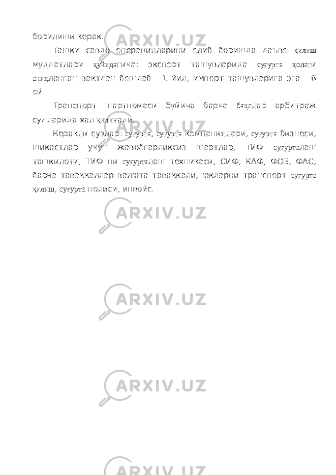 борилиши керак. Ташки савдо операцияларини олиб борищда даъво қилиш муддатлари қуйида гича: экспорт ташувларида суғурта ҳолат и аниқ ланган вактдан бошлаб - 1 йил, импорт ташувларига эга - 6 ой. Транспорт шартномаси буйича барча баҳс лар арбитраж судларида хал қилин ади. Керакли сузлар: суғурта , суғурта компаниялари, суғурта бизнеси, шикастлар учун жавобгарликсиз шартлар, ТИФ суғурта лаш ташкилоти, ТИФ ни суғурта лаш техникаси, СИФ, КАФ, ФОБ, ФАС, барча таваккаллар валюта таваккали, юкларни транспорт суғурта қилиш , суғурта полиси, инвойс. 