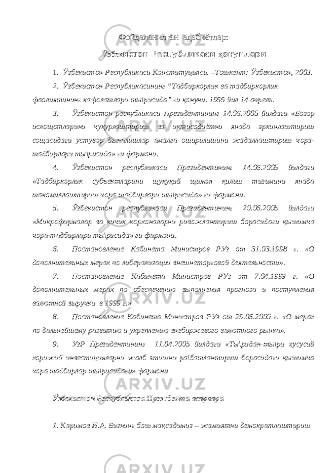 Фойдаланилган адабиётлар: Ўзбек истон Республикаси қ онунлари 1. Ўзбекистон Республикаси Конституцияси. –Тошкент: Ўзбекистон, 2003. 2. Ўзбекистон Республикасининг “Тадбиркорлик ва тадбиркорлик фаолиятининг кафолатлари ты\рисида” ги қонуни. 1999 йил 14 апрель. 3. Ўзбекистон республикаси Президентининг 14.06.2005 йилдаги «Бозор ислощотларини чуқурлаштириш ва иқтисодиётни янада эркинлаштириш сощасидаги устувор йыналишлар амалга оширилишини жадаллаштириш чора- тадбирлари ты\рисида» ги фармони. 4. Ўзбекистон республикаси Президентининг 14.06.2005 йилдаги «Тадбиркорлик субъектларини щуқуқий щимоя қилиш тизимини янада такомиллаштириш чора-тадбирлари ты\рисида» ги фармони. 5. Ўзбекистон республикаси Президентининг 20.06.2005 йилдаги «Микрофирмалар ва кичик корхоналарни ривожлантириш борасидаги қышимча чора-тадбирлари ты\рисида» ги фармони. 6. Постановление Кабинета Министров РУз от 31.03.1998 г. «О дополнительных мерах по либерализации внешнеторговой деятельности». 7. Постановление Кабинета Министров РУз от 7.04.1999 г. «О дополнительных мерах по обеспечению выполнения прогноза и поступления валютной выручки в 1999 г.» 8. Постановление Кабинета Министров РУз от 29.06.2000 г. «О мерах по дальнейшему развитию и укреплению внебиржевого валютного рынка». 9. УзР Президентининг 11.04.2005 йилдаги «Ты\ридан-ты\ри хусусий хорижий инвестицияларни жалб этишни ра\батлантириш борасидаги қышимча чора тадбирлар ты\рисидаги» фармони Ўзбекистон Республикаси Президенти асарлари 1. Каримов И.А. Бизнинг бош мақсадимиз – жамиятни демократлаштириш 