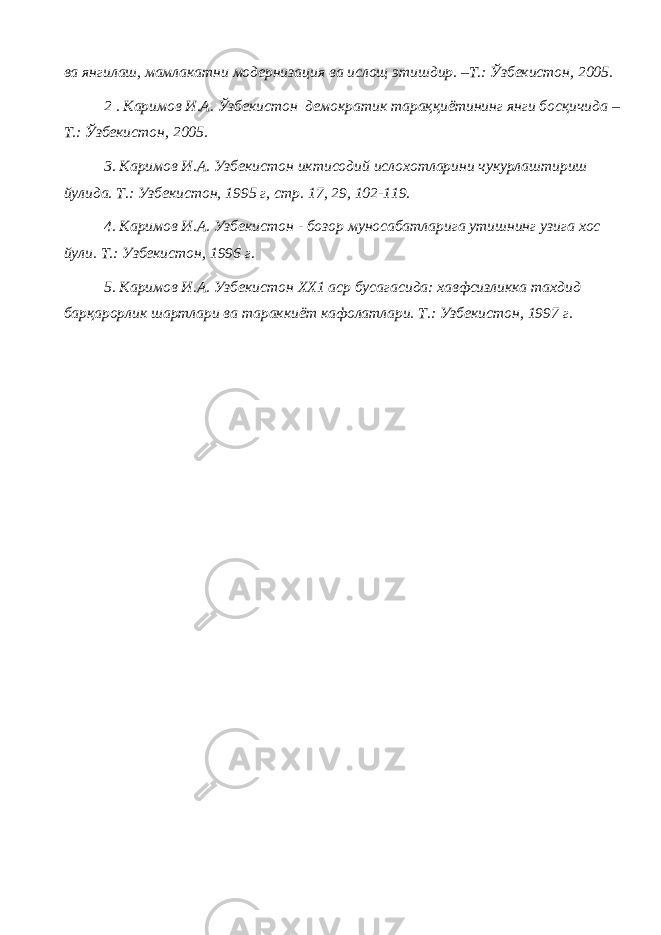 ва янгилаш, мамлакатни модернизация ва ислощ этишдир. –Т.: Ўзбекистон, 2005. 2 . Каримов И.А. Ўзбекистон демократик тараққиётининг янги босқичида – Т.: Ўзбекистон, 2005. 3. Каримов И.А. Узбекистон иктисодий ислохотларини чукурлаштириш йулида. Т.: Узбекистон, 1995 г, стр. 17, 29, 102-119. 4. Каримов И.А. Узбекистон - бозор муносабатларига утишнинг узига хос йули. Т.: Узбекистон, 1996 г. 5. Каримов И.А. Узбекистон ХХ1 аср бусагасида: хавфсизликка тахдид барқарорлик шартлари ва тараккиёт кафолатлари. Т.: Узбекистон, 1997 г. 