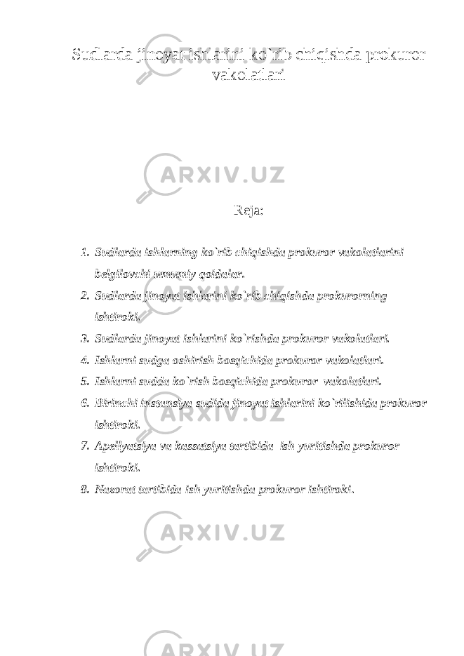 Sudlarda jinoyat ishlarini ko`rib chiqishda prokuror vakolatlari Reja: 1. Sudlarda ishlarning ko`rib chiqishda prokuror vakolatlarini belgilovchi umumiy qoidalar. 2. Sudlarda jinoyat ishlarini ko`rib chiqishda prokurorning ishtiroki. 3. Sudlarda jinoyat ishlarini ko`rishda prokuror vakolatlari. 4. Ishlarni sudga oshirish bosqichida prokuror vakolatlari. 5. Ishlarni sudda ko`rish bosqichida prokuror vakolatlari. 6. Birinchi instansiya sudida jinoyat ishlarini ko`rilishida prokuror ishtiroki. 7. Apellyatsiya va kassatsiya tartibida ish yuritishda prokuror ishtiroki. 8. Nazorat tartibida ish yuritishda prokuror ishtiroki . 