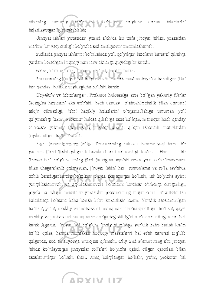 etishning umumiy tartib va qoidalari bo`yicha qonun talablarini bajarilayotganligini tekshirish; -Jinoyat ishlari yuzasidan yoxud alohida bir toifa jinoyat ishlari yuzasidan ma’lum bir vaqt oralig`i bo`yicha sud amaliyotini umumlashtirish. Sudlarda jinoyat ishlarini ko`rilishida yo`l qo`yilgan hatolarni bartaraf qilishga yordam beradigan huquqiy normativ aktlarga quyidagilar kiradi: Ariza, iltimosnoma, hulosa, protest, taqdimnoma . Prokurorning jinoyat ishi bo`yicha sud muhokamasi mobaynida beradigan fikri har qanday holatda quyidagicha bo`lishi kerak: Obyektiv va isbotlangan . Prokuror hulosasiga asos bo`lgan yakuniy fikrlar faqatgina haqiqatni aks ettirishi, hech qanday o`zboshimchalik bilan qonunni talqin qilmasligi, ishni haqikiy holatlarini o`zgartirilishiga umuman yo`l qo`ymasligi lozim. Prokuror hulosa qilishiga asos bo`lgan, mantiqan hech qanday e’tirozsiz yakuniy fikrni shakllanishiga xizmat qilgan ishonarli motivlardan foydalanilgan bo`lishi shart. Har tomonlama va to`la. Prokurorning hulosasi hamma vaqt ham bir yoqlama fikrni ifodalaydigan hulosadan iborat bo`lmasligi lozim. Har bir jinoyat ishi bo`yicha uning fikri faqatgina «qo`shilaman yoki qo`shilmayman» bilan chegaralanib qolmasdan, jinoyat ishini har tomonlama va to`la ravishda ochib beradiganbarcha holatlarni o`zida aks ettirgan bo`lishi, ish bo`yicha aybni yengillashtiruvchi va og`irlashtiruvchi holatlarni barchasi e’tiborga olinganligi, paydo bo`ladigan masalalar yuzasidan prokurorning tutgan o`rni atroflicha ish holatlariga holisona baho berish bilan kuzatilishi lozim. Yuridik asoslantirilgan bo`lishi, ya’ni, moddiy va protsessual huquq normalariga qaratilgan bo`lishi, qaysi moddiy va protsessual huquq normalariga tegishliligini o`zida aks ettirgan bo`lishi kerak Agarda, jinoyat ishi bo`yicha jinoiy qilmishga yuridik baho berish lozim bo`lib qolsa, hamda murakkab huquqiy masalalarni hal etish zarurati tug`ilib qolganda, sud amaliyotiga murojaat qilinishi, Oliy Sud Plenumining shu jinoyat ishida ko`rilayotgan jinoyatlar toifalari bo`yicha qabul qilgan qarorlari bilan asoslantirilgan bo`lishi shart. Aniq belgilangan bo`lishi, ya’ni, prokuror hal 