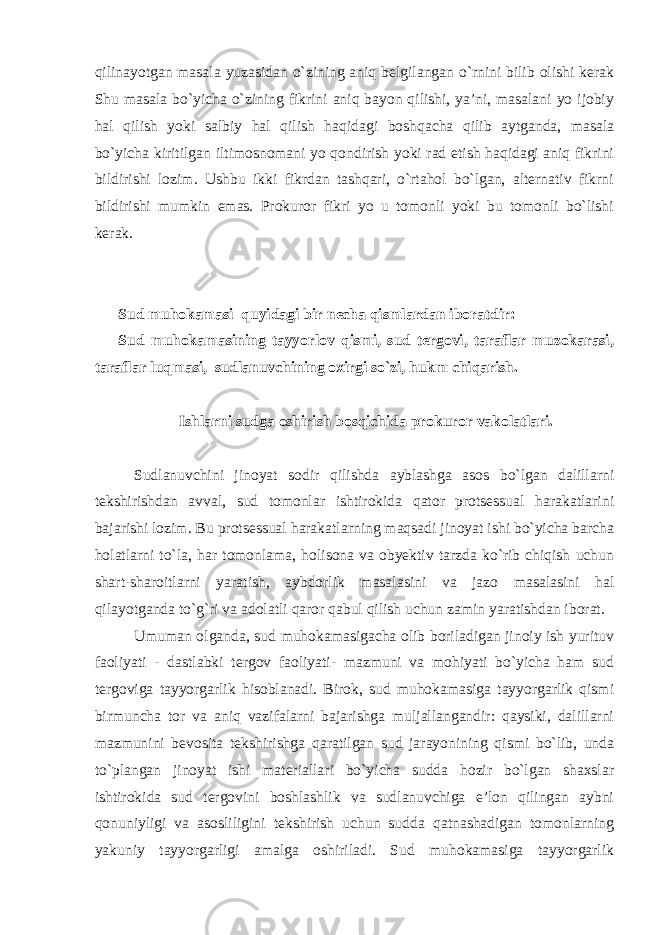 qilinayotgan masala yuzasidan o`zining aniq belgilangan o`rnini bilib olishi kerak Shu masala bo`yicha o`zining fikrini aniq bayon qilishi, ya’ni, masalani yo ijobiy hal qilish yoki salbiy hal qilish haqidagi boshqacha qilib aytganda, masala bo`yicha kiritilgan iltimosnomani yo qondirish yoki rad etish haqidagi aniq fikrini bildirishi lozim. Ushbu ikki fikrdan tashqari, o`rtahol bo`lgan, alternativ fikrni bildirishi mumkin emas. Prokuror fikri yo u tomonli yoki bu tomonli bo`lishi kerak. Sud muhokamasi quyidagi bir necha qismlardan iboratdir: Sud muhokamasining tayyorlov qismi, sud tergovi, taraflar muzokarasi, taraflar luqmasi, sudlanuvchining oxirgi so`zi, hukm chiqarish. Ishlarni sudga oshirish bosqichida prokuror vakolatlari. Sudlanuvchini jinoyat sodir qilishda ayblashga asos bo`lgan dalillarni tekshirishdan avval, sud tomonlar ishtirokida qator protsessual harakatlarini bajarishi lozim. Bu protsessual harakatlarning maqsadi jinoyat ishi bo`yicha barcha holatlarni to`la, har tomonlama, holisona va obyektiv tarzda ko`rib chiqish uchun shart-sharoitlarni yaratish, aybdorlik masalasini va jazo masalasini hal qilayotganda to`g`ri va adolatli qaror qabul qilish uchun zamin yaratishdan iborat. Umuman olganda, sud muhokamasigacha olib boriladigan jinoiy ish yurituv faoliyati - dastlabki tergov faoliyati- mazmuni va mohiyati bo`yicha ham sud tergoviga tayyorgarlik hisoblanadi. Birok, sud muhokamasiga tayyorgarlik qismi birmuncha tor va aniq vazifalarni bajarishga muljallangandir: qaysiki, dalillarni mazmunini bevosita tekshirishga qaratilgan sud jarayonining qismi bo`lib, unda to`plangan jinoyat ishi materiallari bo`yicha sudda hozir bo`lgan shaxslar ishtirokida sud tergovini boshlashlik va sudlanuvchiga e’lon qilingan aybni qonuniyligi va asosliligini tekshirish uchun sudda qatnashadigan tomonlarning yakuniy tayyorgarligi amalga oshiriladi. Sud muhokamasiga tayyorgarlik 