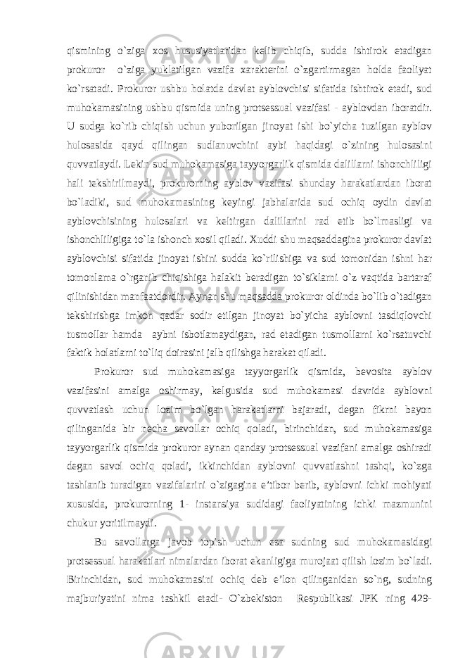 qismining o`ziga xos hususiyatlaridan kelib chiqib, sudda ishtirok etadigan prokuror o`ziga yuklatilgan vazifa xarakterini o`zgartirmagan holda faoliyat ko`rsatadi. Prokuror ushbu holatda davlat ayblovchisi sifatida ishtirok etadi, sud muhokamasining ushbu qismida uning protsessual vazifasi - ayblovdan iboratdir. U sudga ko`rib chiqish uchun yuborilgan jinoyat ishi bo`yicha tuzilgan ayblov hulosasida qayd qilingan sudlanuvchini aybi haqidagi o`zining hulosasini quvvatlaydi. Lekin sud muhokamasiga tayyorgarlik qismida dalillarni ishonchliligi hali tekshirilmaydi, prokurorning ayblov vazifasi shunday harakatlardan iborat bo`ladiki, sud muhokamasining keyingi jabhalarida sud ochiq oydin davlat ayblovchisining hulosalari va keltirgan dalillarini rad etib bo`lmasligi va ishonchliligiga to`la ishonch xosil qiladi. Xuddi shu maqsaddagina prokuror davlat ayblovchisi sifatida jinoyat ishini sudda ko`rilishiga va sud tomonidan ishni har tomonlama o`rganib chiqishiga halakit beradigan to`siklarni o`z vaqtida bartaraf qilinishidan manfaatdordir. Aynan shu maqsadda prokuror oldinda bo`lib o`tadigan tekshirishga imkon qadar sodir etilgan jinoyat bo`yicha ayblovni tasdiqlovchi tusmollar hamda aybni isbotlamaydigan, rad etadigan tusmollarni ko`rsatuvchi faktik holatlarni to`liq doirasini jalb qilishga harakat qiladi. Prokuror sud muhokamasiga tayyorgarlik qismida, bevosita ayblov vazifasini amalga oshirmay, kelgusida sud muhokamasi davrida ayblovni quvvatlash uchun lozim bo`lgan harakatlarni bajaradi, degan fikrni bayon qilinganida bir necha savollar ochiq qoladi, birinchidan, sud muhokamasiga tayyorgarlik qismida prokuror aynan qanday protsessual vazifani amalga oshiradi degan savol ochiq qoladi, ikkinchidan ayblovni quvvatlashni tashqi, ko`zga tashlanib turadigan vazifalarini o`zigagina e’tibor berib, ayblovni ichki mohiyati xususida, prokurorning 1- instansiya sudidagi faoliyatining ichki mazmunini chukur yoritilmaydi. Bu savollarga javob topish uchun esa sudning sud muhokamasidagi protsessual harakatlari nimalardan iborat ekanligiga murojaat qilish lozim bo`ladi. Birinchidan, sud muhokamasini ochiq deb e’lon qilinganidan so`ng, sudning majburiyatini nima tashkil etadi- O`zbekiston Respublikasi JPK ning 429- 