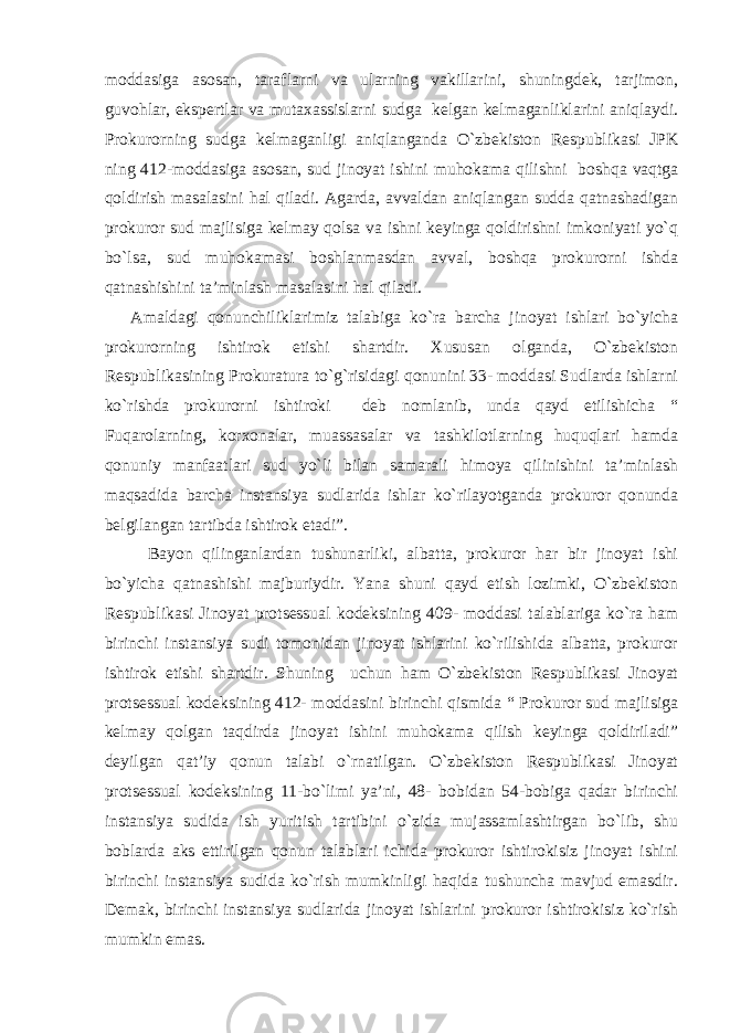 moddasiga asosan, taraflarni va ularning vakillarini, shuningdek, tarjimon, guvohlar, ekspertlar va mutaxassislarni sudga kelgan kelmaganliklarini aniqlaydi. Prokurorning sudga kelmaganligi aniqlanganda O`zbekiston Respublikasi JPK ning 412-moddasiga asosan, sud jinoyat ishini muhokama qilishni boshqa vaqtga qoldirish masalasini hal qiladi. Agarda, avvaldan aniqlangan sudda qatnashadigan prokuror sud majlisiga kelmay qolsa va ishni keyinga qoldirishni imkoniyati yo`q bo`lsa, sud muhokamasi boshlanmasdan avval, boshqa prokurorni ishda qatnashishini ta’minlash masalasini hal qiladi. Amaldagi qonunchiliklarimiz talabiga ko`ra barcha jinoyat ishlari bo`yicha prokurorning ishtirok etishi shartdir. Xususan olganda, O`zbekiston Respublikasining Prokuratura to`g`risidagi qonunini 33- moddasi Sudlarda ishlarni ko`rishda prokurorni ishtiroki deb nomlanib, unda qayd etilishicha “ Fuqarolarning, korxonalar, muassasalar va tashkilotlarning huquqlari hamda qonuniy manfaatlari sud yo`li bilan samarali himoya qilinishini ta’minlash maqsadida barcha instansiya sudlarida ishlar ko`rilayotganda prokuror qonunda belgilangan tartibda ishtirok etadi”. Bayon qilinganlardan tushunarliki, albatta, prokuror har bir jinoyat ishi bo`yicha qatnashishi majburiydir. Yana shuni qayd etish lozimki, O`zbekiston Respublikasi Jinoyat protsessual kodeksining 409- moddasi talablariga ko`ra ham birinchi instansiya sudi tomonidan jinoyat ishlarini ko`rilishida albatta, prokuror ishtirok etishi shartdir. Shuning uchun ham O`zbekiston Respublikasi Jinoyat protsessual kodeksining 412- moddasini birinchi qismida “ Prokuror sud majlisiga kelmay qolgan taqdirda jinoyat ishini muhokama qilish keyinga qoldiriladi” deyilgan qat’iy qonun talabi o`rnatilgan. O`zbekiston Respublikasi Jinoyat protsessual kodeksining 11-bo`limi ya’ni, 48- bobidan 54-bobiga qadar birinchi instansiya sudida ish yuritish tartibini o`zida mujassamlashtirgan bo`lib, shu boblarda aks ettirilgan qonun talablari ichida prokuror ishtirokisiz jinoyat ishini birinchi instansiya sudida ko`rish mumkinligi haqida tushuncha mavjud emasdir. Demak, birinchi instansiya sudlarida jinoyat ishlarini prokuror ishtirokisiz ko`rish mumkin emas. 